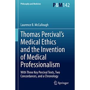 McCullough, Laurence B. Thomas Percival’s Medical Ethics and the Invention of Medical Professionalism: With Three Key Percival Texts, Two Concordances, and a Chronology: 142 (Philosophy and Medicine, 142) McCullough, Laurence B. Thomas Percival’s Medical Ethics and the Invention of Medical Professionalism: With Three Key Percival Texts, Two Concordances, and a Chronology: 142 (Philosophy and Medicine, 142)
