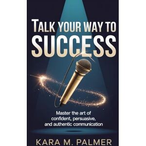PALMER, KARA M TALK YOUR WAY TO SUCCESS: Master the Art of Confident, Persuasive, and Authentic Communication PALMER, KARA M TALK YOUR WAY TO SUCCESS: Master the Art of Confident, Persuasive, and Authentic Communication
