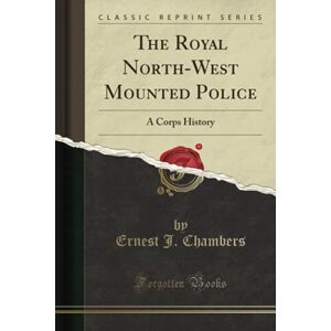 Chambers, Ernest J. The Royal North-West Mounted Police (Classic Reprint): A Corps History Chambers, Ernest J. The Royal North-West Mounted Police (Classic Reprint): A Corps History