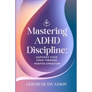 Swanson, Gertrude Mastering ADHD Discipline: Empower Your Child Through Positive Structure Swanson, Gertrude Mastering ADHD Discipline: Empower Your Child Through Positive Structure