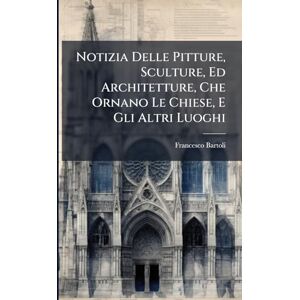 Bartoli, Francesco Notizia Delle Pitture, Sculture, Ed Architetture, Che Ornano Le Chiese, E Gli Altri Luoghi Bartoli, Francesco Notizia Delle Pitture, Sculture, Ed Architetture, Che Ornano Le Chiese, E Gli Altri Luoghi
