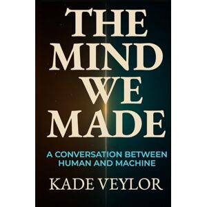 Veylor, Kade The Mind We Made: A Conversation Between Human and Machine Veylor, Kade The Mind We Made: A Conversation Between Human and Machine