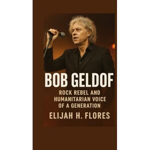 H. Flores, Elijah Bob Geldof: Rock Rebel and Humanitarian Voice of a Generation H. Flores, Elijah Bob Geldof: Rock Rebel and Humanitarian Voice of a Generation