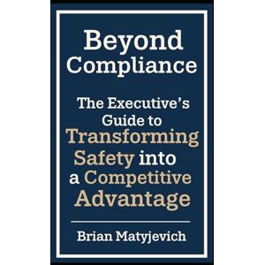 Matyjevich, Brian Beyond Compliance: The Executive's Guide to Transforming Safety into a Competitive Advantage Matyjevich, Brian Beyond Compliance: The Executive's Guide to Transforming Safety into a Competitive Advantage