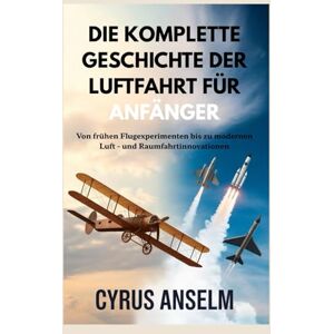 Anselm, Cyrus DIE KOMPLETTE GESCHICHTE DER LUFTFAHRT FÜR ANFÄNGER: Von frühen Flugexperimenten bis zu modernen Luft und Raumfahrtinnovationen Anselm, Cyrus DIE KOMPLETTE GESCHICHTE DER LUFTFAHRT FÜR ANFÄNGER: Von frühen Flugexperimenten bis zu modernen Luft und Raumfahrtinnovationen