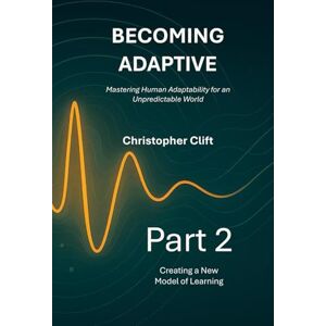 Clift, Christopher Paul Becoming Adaptive Mastering Human Adaptability for an Unpredictable World: Part 2: Creating a New Model of Learning Clift, Christopher Paul Becoming Adaptive Mastering Human Adaptability for an Unpredictable World: Part 2: Creating a New Model of Learning
