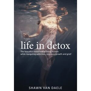 Van Daele, Shawn Life in Detox: The beautiful messiness of being human while navigating addiction, recovery, grief and growth Van Daele, Shawn Life in Detox: The beautiful messiness of being human while navigating addiction, recovery, grief and growth