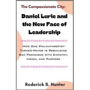 Hunter, Roderick S. The Compassionate City: Daniel Lurie and the New Face of Leadership: How One Philanthropist-Turned-Mayor is Rebuilding San Francisco with Empathy, Vision, and Purpose Hunter, Roderick S. The Compassionate City: Daniel Lurie and the New Face of Leadership: How One Philanthropist-Turned-Mayor is Rebuilding San Francisco with Empathy, Vision, and Purpose