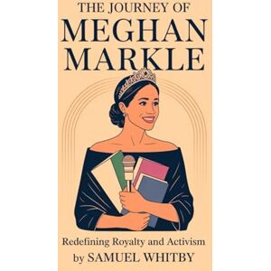 WHITBY, SAMUEL THE JOURNEY OF MEGHAN MARKLE: REDEFINING ROYALTY AND ACTIVISM: Her Bold Path from Actress to Duchess, Entrepreneur, and Global Advocate WHITBY, SAMUEL THE JOURNEY OF MEGHAN MARKLE: REDEFINING ROYALTY AND ACTIVISM: Her Bold Path from Actress to Duchess, Entrepreneur, and Global Advocate
