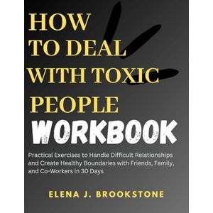Brookstone, Elena J. How to Deal with Toxic People Workbook: Practical Exercises to Handle Difficult Relationships and Create Healthy Boundaries with Friends, Family, and Co-Workers in 30 Days Brookstone, Elena J. How to Deal with Toxic People Workbook: Practical Exercises to Handle Difficult Relationships and Create Healthy Boundaries with Friends, Family, and Co-Workers in 30 Days
