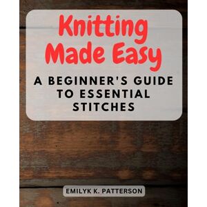 Patterson, Emilyk K. Knitting Made Easy: A Beginner's Guide to Essential Stitches: Learn the Art of Knitting Step-by-Step Perfect for Absolute Beginners and Novices Alike Patterson, Emilyk K. Knitting Made Easy: A Beginner's Guide to Essential Stitches: Learn the Art of Knitting Step-by-Step Perfect for Absolute Beginners and Novices Alike