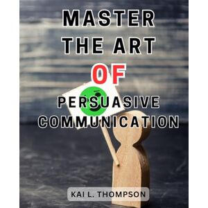 Thompson, Kai L. Master the Art of Persuasive Communication: Enhance Your Communication Skills with Proven Strategies from Renowned Experts in Speaking and Persuasion Thompson, Kai L. Master the Art of Persuasive Communication: Enhance Your Communication Skills with Proven Strategies from Renowned Experts in Speaking and Persuasion