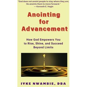Nwambie DBA, Iyke Anointing for Advancement: How God Empowers You to Rise, Shine, and Succeed Beyond Limits Nwambie DBA, Iyke Anointing for Advancement: How God Empowers You to Rise, Shine, and Succeed Beyond Limits