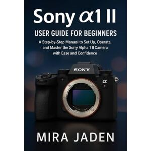 Jaden, Mira Sony α1 II User Guide for Beginners: A Step-by-Step Manual to Set Up, Operate, and Master the Sony Alpha 1 II Camera with Ease and Confidence Jaden, Mira Sony α1 II User Guide for Beginners: A Step-by-Step Manual to Set Up, Operate, and Master the Sony Alpha 1 II Camera with Ease and Confidence