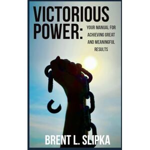 Slipka, Brent L. Victorious Power: Your Manual for Achieving Great and Meaningful Results Slipka, Brent L. Victorious Power: Your Manual for Achieving Great and Meaningful Results
