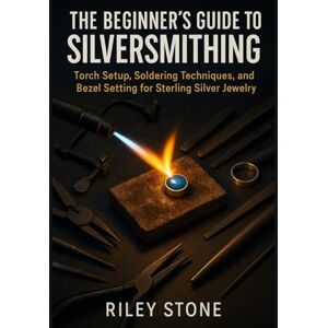 Stone, Riley THE BEGINNER'S GUIDE TO SILVERSMITHING: Torch Setup, Soldering Techniques, and Bezel Setting for Sterling Silver Jewelry Stone, Riley THE BEGINNER'S GUIDE TO SILVERSMITHING: Torch Setup, Soldering Techniques, and Bezel Setting for Sterling Silver Jewelry