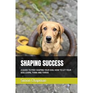 Chapman, Simon SHAPING SUCCESS: A GUIDE TO FREE SHAPING YOUR DOG: HOW TO LET YOUR DOG LEARN, THINK AND THRIVE Chapman, Simon SHAPING SUCCESS: A GUIDE TO FREE SHAPING YOUR DOG: HOW TO LET YOUR DOG LEARN, THINK AND THRIVE
