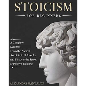 Mantalos, Alexandre Stoicism for Beginners: A Complete Guide to Learn the Ancient Art of Stoic Philosophy and Discover the Secret of Positive Thinking Mantalos, Alexandre Stoicism for Beginners: A Complete Guide to Learn the Ancient Art of Stoic Philosophy and Discover the Secret of Positive Thinking