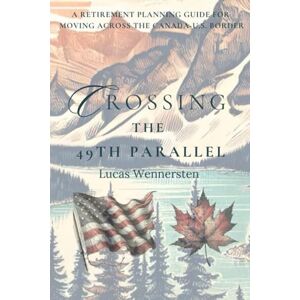 Wennersten, Lucas Crossing the 49th Parallel: A Retirement Planning Guide for Moving Across the Canada-U.S. Border Wennersten, Lucas Crossing the 49th Parallel: A Retirement Planning Guide for Moving Across the Canada-U.S. Border