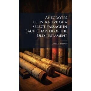 Whitecross, John Anecdotes Illustrative of a Select Passage in Each Chapter of the Old Testament Whitecross, John Anecdotes Illustrative of a Select Passage in Each Chapter of the Old Testament