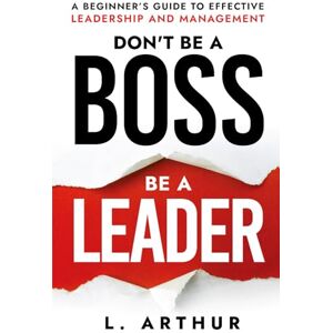 Arthur, L. Don't be a BOSS be a LEADER: A beginner's guide to effective Leadership and Management Arthur, L. Don't be a BOSS be a LEADER: A beginner's guide to effective Leadership and Management