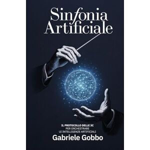 Gobbo, Gabriele Sinfonia Artificiale: Il Protocollo delle 3C per orchestrare le intelligenze artificiali Gobbo, Gabriele Sinfonia Artificiale: Il Protocollo delle 3C per orchestrare le intelligenze artificiali