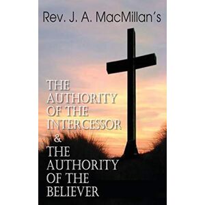 MacMillan, John A Rev. J. A. MacMillan's the Authority of the Intercessor & the Authority of the Believer MacMillan, John A Rev. J. A. MacMillan's the Authority of the Intercessor & the Authority of the Believer