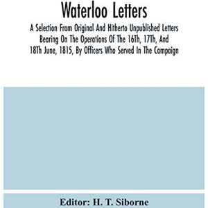 Waterloo Letters: A Selection From Original And Hitherto Unpublished Letters Bearing On The Operations Of The 16Th, 17Th, And 18Th June, 1815, By Officers Who Served In The Campaign Waterloo Letters: A Selection From Original And Hitherto Unpublished Letters Bearing On The Operations Of The 16Th, 17Th, And 18Th June, 1815, By Officers Who Served In The Campaign