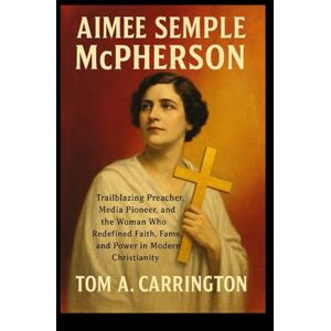 Carrington, Tom A. Aimee Semple McPherson: Trailblazing Preacher, Media Pioneer, and the Woman Who Redefined Faith, Fame, and Power in Modern Christianity Carrington, Tom A. Aimee Semple McPherson: Trailblazing Preacher, Media Pioneer, and the Woman Who Redefined Faith, Fame, and Power in Modern Christianity