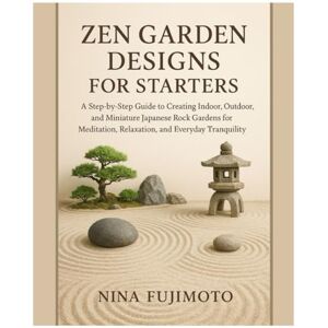 Fujimoto, Nina Zen Garden Designs for Starters: A Step-by-Step Guide to Creating Indoor, Outdoor & Miniature Japanese Zen Gardens for Meditation, Relaxation, and Everyday Tranquility Fujimoto, Nina Zen Garden Designs for Starters: A Step-by-Step Guide to Creating Indoor, Outdoor & Miniature Japanese Zen Gardens for Meditation, Relaxation, and Everyday Tranquility