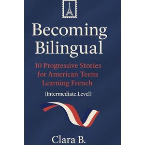 B., Clara Becoming Bilingual: 10 Progressive French Stories for American Teens Intermediate Reading Practice, Vocabulary Building & Real-Life French Learning B., Clara Becoming Bilingual: 10 Progressive French Stories for American Teens Intermediate Reading Practice, Vocabulary Building & Real-Life French Learning