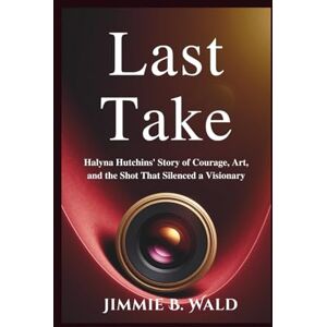 B. Wald, Jimmie Last Take: Halyna Hutchins' Story of Courage, Art, and the Shot That Silenced a Visionary B. Wald, Jimmie Last Take: Halyna Hutchins' Story of Courage, Art, and the Shot That Silenced a Visionary