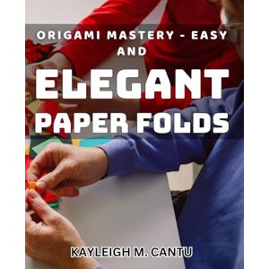M. Cantu, Kayleigh Origami Mastery Easy and Elegant Paper Folds: Unlock the Art of Origami: Create Stunning Folds with Ease M. Cantu, Kayleigh Origami Mastery Easy and Elegant Paper Folds: Unlock the Art of Origami: Create Stunning Folds with Ease