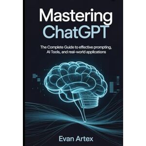Artex, Evan Mastering ChatGPT: The Complete Guide to Effective Prompting, AI Tools, and Real-World Applications Artex, Evan Mastering ChatGPT: The Complete Guide to Effective Prompting, AI Tools, and Real-World Applications