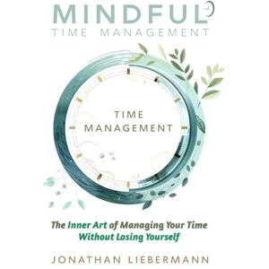 Liebermann, Jonathan Mindful Time Management: The Inner Art of Managing Your Time Without Losing Yourself Liebermann, Jonathan Mindful Time Management: The Inner Art of Managing Your Time Without Losing Yourself