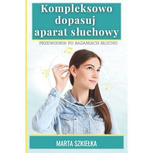 Szkiełka, Marta Kompleksowo dopasuj aparat słuchowy Przewodnik po badaniach słuchu Szkiełka, Marta Kompleksowo dopasuj aparat słuchowy Przewodnik po badaniach słuchu