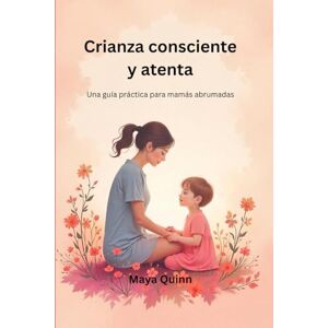 Quinn, Maya Crianza consciente y atenta: Una guía práctica para mamás abrumadas Quinn, Maya Crianza consciente y atenta: Una guía práctica para mamás abrumadas