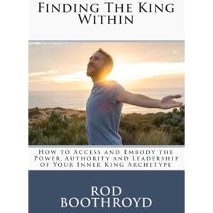 Boothroyd, Rod Finding The King Within: How to Access and Embody the Power, Authority and Leadership of Your Inner King Archetype Boothroyd, Rod Finding The King Within: How to Access and Embody the Power, Authority and Leadership of Your Inner King Archetype