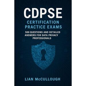 McCullough, Lian CDPSE Certification Practice Exams: 500 Questions and Detailed Answers for Data Privacy Professionals McCullough, Lian CDPSE Certification Practice Exams: 500 Questions and Detailed Answers for Data Privacy Professionals