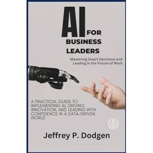 P. Dodgen, Jeffrey AI for Business Leaders: Mastering Smart Decisions and Leading in the Future of Work: A Practical Guide to Implementing AI, Driving Innovation, and Leading with Confidence in a Data-Driven World P. Dodgen, Jeffrey AI for Business Leaders: Mastering Smart Decisions and Leading in the Future of Work: A Practical Guide to Implementing AI, Driving Innovation, and Leading with Confidence in a Data-Driven World