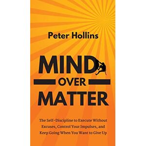 Hollins, Peter Mind Over Matter: The Self-Discipline to Execute Without Excuses, Control Your Impulses, and Keep Going When You Want to Give Up Hollins, Peter Mind Over Matter: The Self-Discipline to Execute Without Excuses, Control Your Impulses, and Keep Going When You Want to Give Up