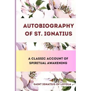SAINT IGNATIUS OF LOYOLA Autobiography of St. Ignatius: A Classic Account of Spiritual Awakening SAINT IGNATIUS OF LOYOLA Autobiography of St. Ignatius: A Classic Account of Spiritual Awakening