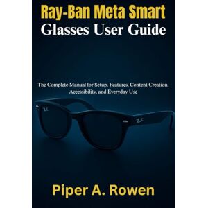 Rowen, Piper A. Ray-Ban Meta Smart Glasses User Guide: The Complete Manual for Setup, Features, Content Creation, Accessibility, and Everyday Use Rowen, Piper A. Ray-Ban Meta Smart Glasses User Guide: The Complete Manual for Setup, Features, Content Creation, Accessibility, and Everyday Use