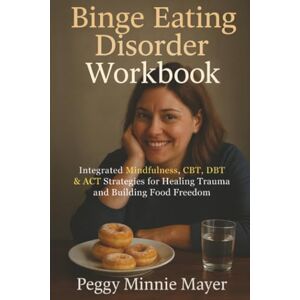 Mayer, Peggy Minnie Binge Eating Disorder Workbook: Integrated Mindfulness, CBT, DBT & ACT Strategies for Healing Trauma and Building Food Freedom Mayer, Peggy Minnie Binge Eating Disorder Workbook: Integrated Mindfulness, CBT, DBT & ACT Strategies for Healing Trauma and Building Food Freedom