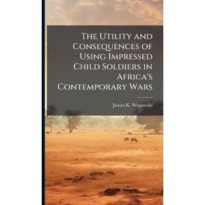 Woguwale, Jasom K The Utility and Consequences of Using Impressed Child Soldiers in Africa's Contemporary Wars Woguwale, Jasom K The Utility and Consequences of Using Impressed Child Soldiers in Africa's Contemporary Wars