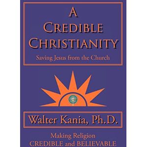 Kania Ph.D., Walter A Credible Christianity: Saving Jesus from the Church Kania Ph.D., Walter A Credible Christianity: Saving Jesus from the Church