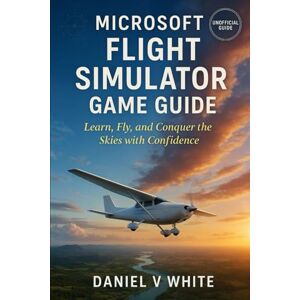 White, Daniel V Microsoft Flight Simulator Game Guide: Learn, Fly, and Conquer the Skies with Confidence White, Daniel V Microsoft Flight Simulator Game Guide: Learn, Fly, and Conquer the Skies with Confidence