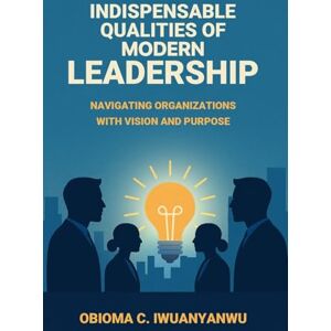 Iwuanyanwu, Obioma C Indispensable Qualities of Modern Leadership: Navigating Organizations with Vision and Purpose Iwuanyanwu, Obioma C Indispensable Qualities of Modern Leadership: Navigating Organizations with Vision and Purpose