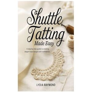 Raymond, Lydia Shuttle Tatting Made Easy: A Step-by-Step Guide to Creating Elegant Lace Designs with Confidence Raymond, Lydia Shuttle Tatting Made Easy: A Step-by-Step Guide to Creating Elegant Lace Designs with Confidence