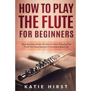 Hirst, Katie How to Play the Flute for Beginners: Step by Step Guide on How to Start Playing the Flute the Easy Way as A Complete Beginner Hirst, Katie How to Play the Flute for Beginners: Step by Step Guide on How to Start Playing the Flute the Easy Way as A Complete Beginner